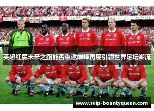 英超红魔未来之路能否重返巅峰再度引领世界足坛潮流 英超红魔未来之路能否重返巅峰再度引领世界足坛潮流