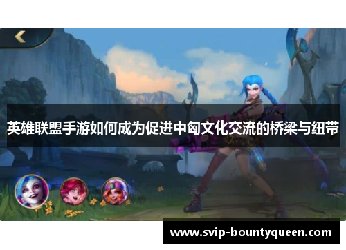 英雄联盟手游如何成为促进中匈文化交流的桥梁与纽带