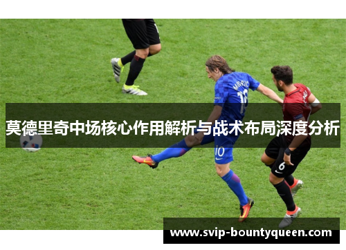 莫德里奇中场核心作用解析与战术布局深度分析 莫德里奇中场核心作用解析与战术布局深度分析