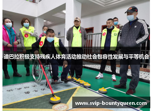 迪巴拉积极支持残疾人体育活动推动社会包容性发展与平等机会