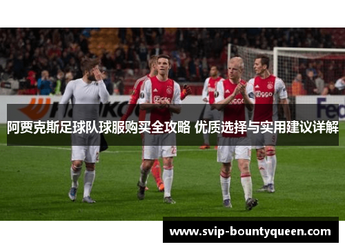 阿贾克斯足球队球服购买全攻略 优质选择与实用建议详解 阿贾克斯足球队球服购买全攻略 优质选择与实用建议详解