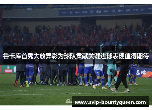 鲁卡库首秀大放异彩为球队贡献关键进球表现值得期待