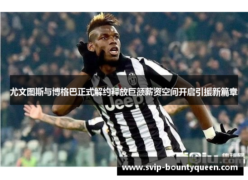 尤文图斯与博格巴正式解约释放巨额薪资空间开启引援新篇章