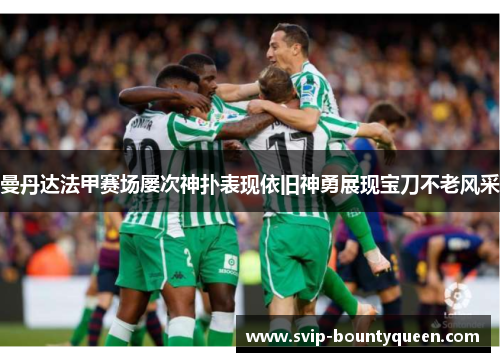 曼丹达法甲赛场屡次神扑表现依旧神勇展现宝刀不老风采 曼丹达法甲赛场屡次神扑表现依旧神勇展现宝刀不老风采