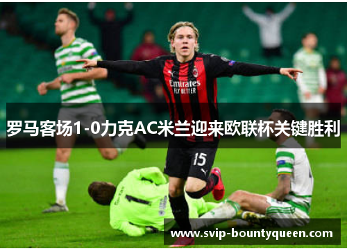 罗马客场1-0力克AC米兰迎来欧联杯关键胜利 罗马客场1-0力克AC米兰迎来欧联杯关键胜利