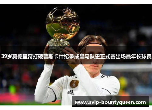 39岁莫德里奇打破普斯卡什纪录成皇马队史正式赛出场最年长球员 39岁莫德里奇打破普斯卡什纪录成皇马队史正式赛出场最年长球员