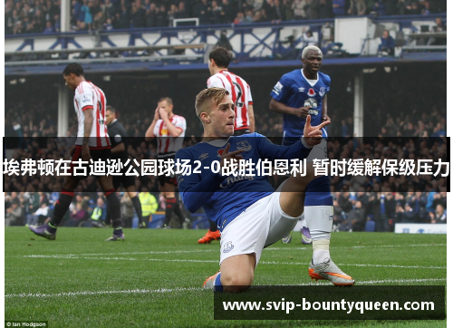 埃弗顿在古迪逊公园球场2-0战胜伯恩利 暂时缓解保级压力
