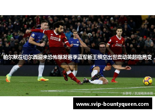 帕尔默在切尔西迎来恐怖爆发赛季蓝军新王横空出世震动英超格局变